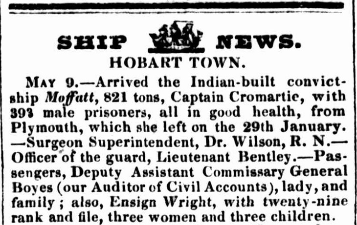 SHIP NEWS. HOBART TOWN. MAY 9. — Arrived the Indian-built convict-ship Moffatt, 821 tons, Captain Cromartie, with 393 male prisoners, all in good health, from Plymouth, which she left on the 29th January. — Surgeon Superintendent, Dr. Wilson, R. N.— Officer of the guard, Lieutenant Bentley.— Passengers, Deputy Assistant Commissary General Boyes (our Auditor of Civil Accounts), lady, and family ; also, Ensign Wright, with twenty-nine rank and file, three women and three children.