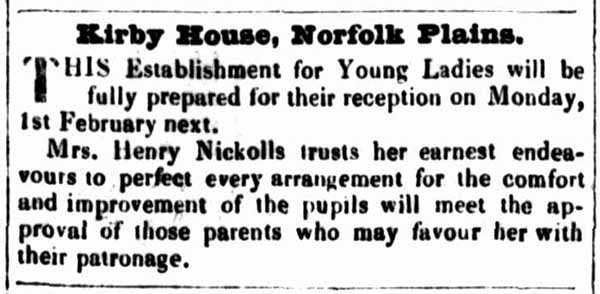 Kirby House, Norfolk Plains.
THIS Establishment for Young Ladies will be fully prepared for their reception on Monday, 1st February next. '
Mrs. Henry Nickolls trusts her earnest endeavours to perfect every arrangement for the comfort and improvement of the pupils will meet the approval of those parents who may favour her with their patronage.
