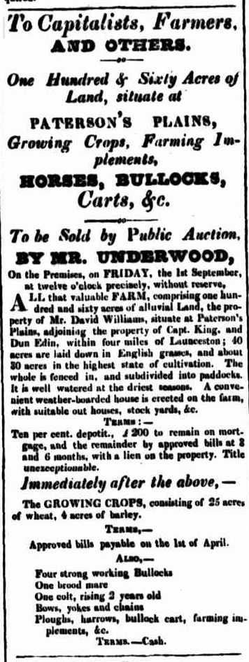 To be Sold by Public Auction,
BY MR. UNDERWOOD,
On the Premises, on FRIDAY, the 1st September, at twelve o'clock precisely, without reserve,
ALL that valuable FARM, comprising one hundred and sixty acres of alluvial Land, the property of Mr. David Williams, situate at Paterson's Plains, adjoining the property of Capt. King, and Dun Edin, within four miles of Launceston; 40 acres are laid down in English grasses, and about 30 acres in the highest state of cultivation. The whole is fenced in, and subdivided into paddocks.
It is well watered at the driest seasons. A convenient weather-boarded house is erected on the farm, with suitable out houses, stock yards, &c.
TERMS:—
Ten per cent. deposit., £200 to remain on mortgage, and the remainder by approved bills at 8 and 6 months, with a lien on the property. Title unexceptionable.
Immediately after the above,—
The GROWING CROPS, consisting of 25 acres of wheat, 4 acres of barley.
TERMS, —
Approved bills payable on the 1st of April.
ALSO,—
Four strong working Bullocks
One brood mare
One colt, rising 2 years old
Bows, yokes and chains
Ploughs, harrows, bullock cart, farming implements, &c.
TERMS. — Cash.
