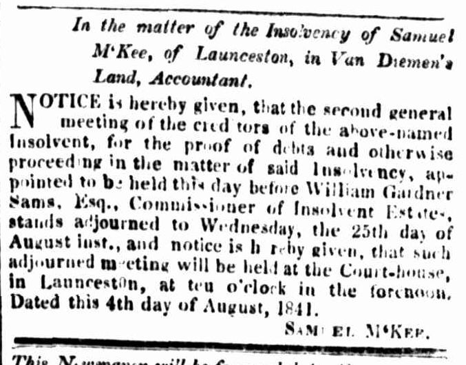 In the matter o f the Insolvency of Samuel M‘Kee, of Launceston, in Van Diemen’s Land, Accountant.
NOTICE is hereby given, that the second general meeting of the creditors of the above-named Insolvent, for the proof of debts and otherwise proceeding in the matter of said Insolvency, appointed to be held this day before William Gardner Sams, Esq., Commissioner of Insolvent Estates, stands adjourned to Wednesday, the 25th day of August inst., and notice is hereby given, that such adjourned meeting will be held at the Court-house, in Launceston, at ten o’clock the forenoon.
Dated this 4th day of August, 1841.
SAMUEL M‘KEE.