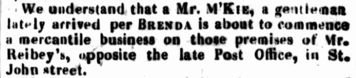 We understand that a Mr. M'KIE, a gentleman lately arrived per BRENDA is about to commence a mercantile business on those premises of Mr. Reibey's, opposite the late Post Office, in St. John street.