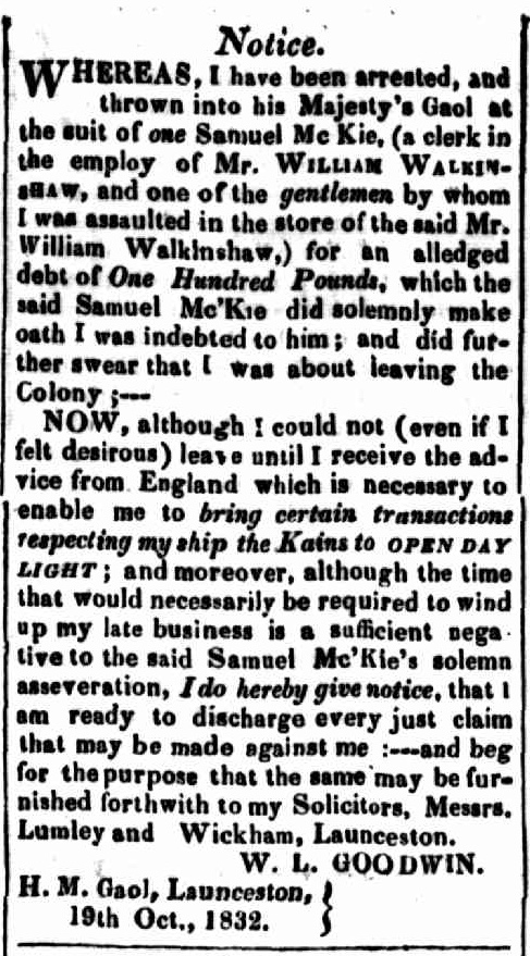 Notice.
WHEREAS, I have been arrested, and thrown into his Majesty's Gaol at the suit of one Samuel Mc Kie, (a clerk in the employ of Mr. WILLIAM WALKINSHAW, and one of the gentlemen by whom I was assaulted in the store of the said Mr.
William Walkinshaw,) for an alleged debt of One Hundred Pounds, which the said Samuel Mc'Kie did solemnly make oath I was indebted to him; and did further swear that I was about leaving the Colony ;—
NOW, although I could not (even if I felt desirous) leave until I receive the advice from England which is necessary to enable me to bring certain transactions respecting my ship the Kains to OPEN DAY LIGHT and moreover, although the time that would necessarily be required to wind up my late business is a sufficient negative to the said Samuel Mc'Kie's solemn asseveration, I do hereby give notice, that I am ready to discharge every just claim that may be made against me :—and beg for the purpose that the same may be furnished forthwith to my Solicitors, Messrs. Lumley and Wickham, Launceston.
W. L. GOODWIN.
H. M. Gaol, Launceston, }
19th Oct., 1832. }