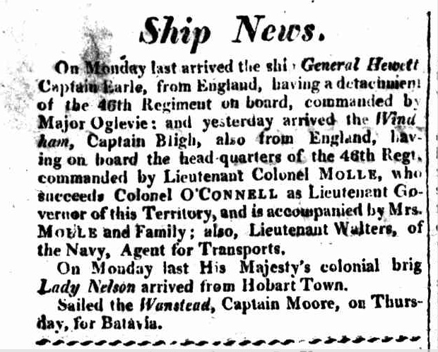 Ship News
On Monday last arrived the ship General Hewitt
Captain Earle, from England, having a detachment
of the 46th Regiment on board, commanded by
Major Oglevie: and yesterday arrived the Wind-
ham, Captain Bligh, also from England, having
on board the head-quarters of the 46th Regt.
commanded by Lieutenant Colonel MOLLE, who
succeeds Colonel O'CONNELL as Lieutenant
Governor of this Territory, and is accompanied by
Mrs. MOLLE and Family; also, Lieutenant Walters,
of the Navy, Agent for Transports.