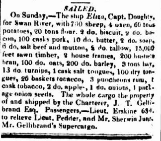 SAILED.
On Sunday,—The ship Eliza, Capt. Doughty, for Swan River, with 700 sheep, 4 oxen, 60 tons potatoes, 20 tons flour, 3 do. biscuit, 2 do. bacon, 100 casks pork, 10 do. butter, 4 do. soap, 6 do. salt beef and mutton, 2 do. tallow, 15,000 feet sawn timber, 2 house frames, 200 bushels bran, 100 do. oats, 200 do. barley, 3 tons hay, 13 do. turnips, 1 cask salt tongues, 100 dry tongues, 26 baskets tobacco, 3 puncheons rum, 1 cask tobacco, 2 do. apples, 1 do. onions, 1 package onion seeds. The whole cargo the property of and shipped by the Charterer, J. T. Gellibrand Esq. Passengers,—Lieut. Erskine 63d. to relieve Lieut. Pedder, and Mr. Sherwin Junr. Mr. Gellibrand's Supercargo.
