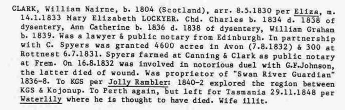 CLARK, William Nairne, b. 1804 (Scotland), arr. 8.5.1830 per Eliza. m. 14.1.1833 Mary Elizabeth LOCKYER. Chd. Charles b. 1834 d. 1838 of dysentery. Ann Catherine b. 1836 d. 1838 of dysentery. William Graham b. 1839. Was a lawyer & public notary from Edinburgh. In partnership with C. Spyers was granted 4600 acres in Avon (7.8.1832) & 300 at Rottnest 6.7.1831. Spyers farmed at Canning & Clark as public notary at Frem. On 16.8.1832 was involved in notorious duel with G. F. Johnson, the latter died of wound. Was proprietor of "Swan River Guardian" 1836-8. To KGS per Jolly Rambler: 1840-2 explored the region between KGS & Kojonup. To Perth again, but left for Tasmania 29.11.1848 per Waterlily, where he is thought to have died. Wife Illit.